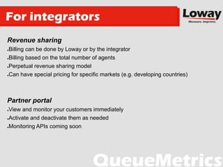 Revenue sharing
●Billing can be done by Loway or by the integrator
●Billing based on the total number of agents
●Perpetual revenue sharing model
●Can have special pricing for specific markets (e.g. developing countries)
Partner portal
●View and monitor your customers immediately
●Activate and deactivate them as needed
●Monitoring APIs coming soon
For integrators
 