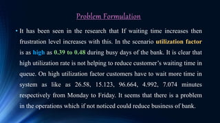 Problem Formulation
• It has been seen in the research that If waiting time increases then
frustration level increases with this. In the scenario utilization factor
is as high as 0.39 to 0.48 during busy days of the bank. It is clear that
high utilization rate is not helping to reduce customer’s waiting time in
queue. On high utilization factor customers have to wait more time in
system as like as 26.58, 15.123, 96.664, 4.992, 7.074 minutes
respectively from Monday to Friday. It seems that there is a problem
in the operations which if not noticed could reduce business of bank.
 