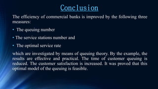 Conclusion
The efficiency of commercial banks is improved by the following three
measures:
• The queuing number
• The service stations number and
• The optimal service rate
which are investigated by means of queuing theory. By the example, the
results are effective and practical. The time of customer queuing is
reduced. The customer satisfaction is increased. It was proved that this
optimal model of the queuing is feasible.
 