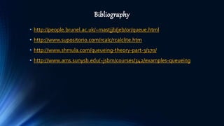 Bibliography
• http://people.brunel.ac.uk/~mastjjb/jeb/or/queue.html
• http://www.supositorio.com/rcalc/rcalclite.htm
• http://www.shmula.com/queueing-theory-part-3/170/
• http://www.ams.sunysb.edu/~jsbm/courses/342/examples-queueing
 