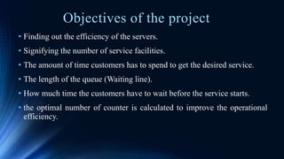Objectives of the project
• Finding out the efficiency of the servers.
• Signifying the number of service facilities.
• The amount of time customers has to spend to get the desired service.
• The length of the queue (Waiting line).
• How much time the customers have to wait before the service starts.
• the optimal number of counter is calculated to improve the operational
efficiency.
 