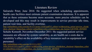 Literature Review
Salzarulo Peter, June 2016: He suggested when scheduling appointments,
health care facilities must estimate patient examination durations. It is apparent
that as these estimates become more accurate, more precise schedules can be
developed and this may result in improvements to service provider idle time,
patient wait time, and facility overtime.
http://onlinelibrary.wiley.com/doi/10.1111/poms.12528/epdf?r3_referer=wol&tracking_action=preview_click&
show_checkout=1&purchase_referrer=onlinelibrary.wiley.com&purchase_site_license=LICENSE_DENIED
Schultz Kenneth ,November-December 2011: He suggested patient service
measures are affected by system variability, as are health car e costs due to
variability’s effect on the availability of key resources such as equipment and
personnel.
http://onlinelibrary.wiley.com/doi/10.1111/j.1937-
5956.2010.01210.x/epdf?r3_referer=wol&tracking_action=preview_click&show_checkout=1&purchase_referr
er=onlinelibrary.wiley.com&purchase_site_license=LICENSE_DENIED
 