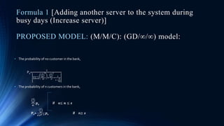Formula 1 [Adding another server to the system during
busy days (Increase server)]
PROPOSED MODEL: (M/M/C): (GD/∞/∞) model:
• The probability of no customer in the bank,
P0=
1
𝑛=0
𝑠−1
𝜆
𝜇
𝑛
𝑛!
+
𝜆
𝜇
𝑠
𝑠!
∗
1
1−
𝜆
𝑠𝜇
• The probability of n customers in the bank,
𝝀
𝝁
𝒏!
𝒑0 if 0≤ 𝒏 ≤ 𝒔
Pn=
𝝀
𝝁
𝒔!𝒔 𝒏−𝒔 𝒑0 if n≥ 𝒔
 