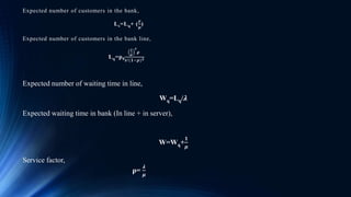 Expected number of customers in the bank,
Ls=Lq+ (
𝜸
𝝁
)
Expected number of customers in the bank line,
Lq=p0
𝝀
𝝁
𝒔
𝝆
𝒔!(𝟏−𝝆) 𝟐
Expected number of waiting time in line,
Wq=Lq/𝝀
Expected waiting time in bank (In line + in server),
W=Wq+
𝟏
𝝁
Service factor,
ρ=
𝝀
𝝁
 