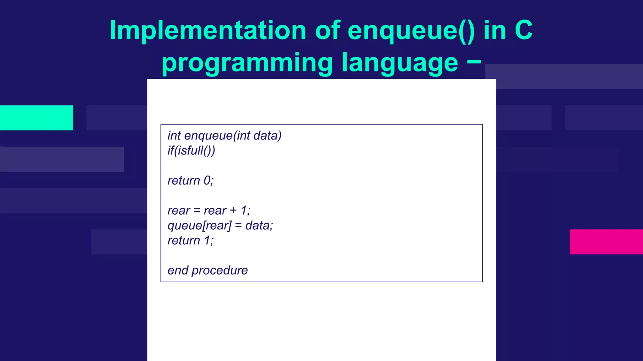 Implementation of enqueue() in C
programming language −
int enqueue(int data)
if(isfull())
return 0;
rear = rear + 1;
queue[rear] = data;
return 1;
end procedure
 