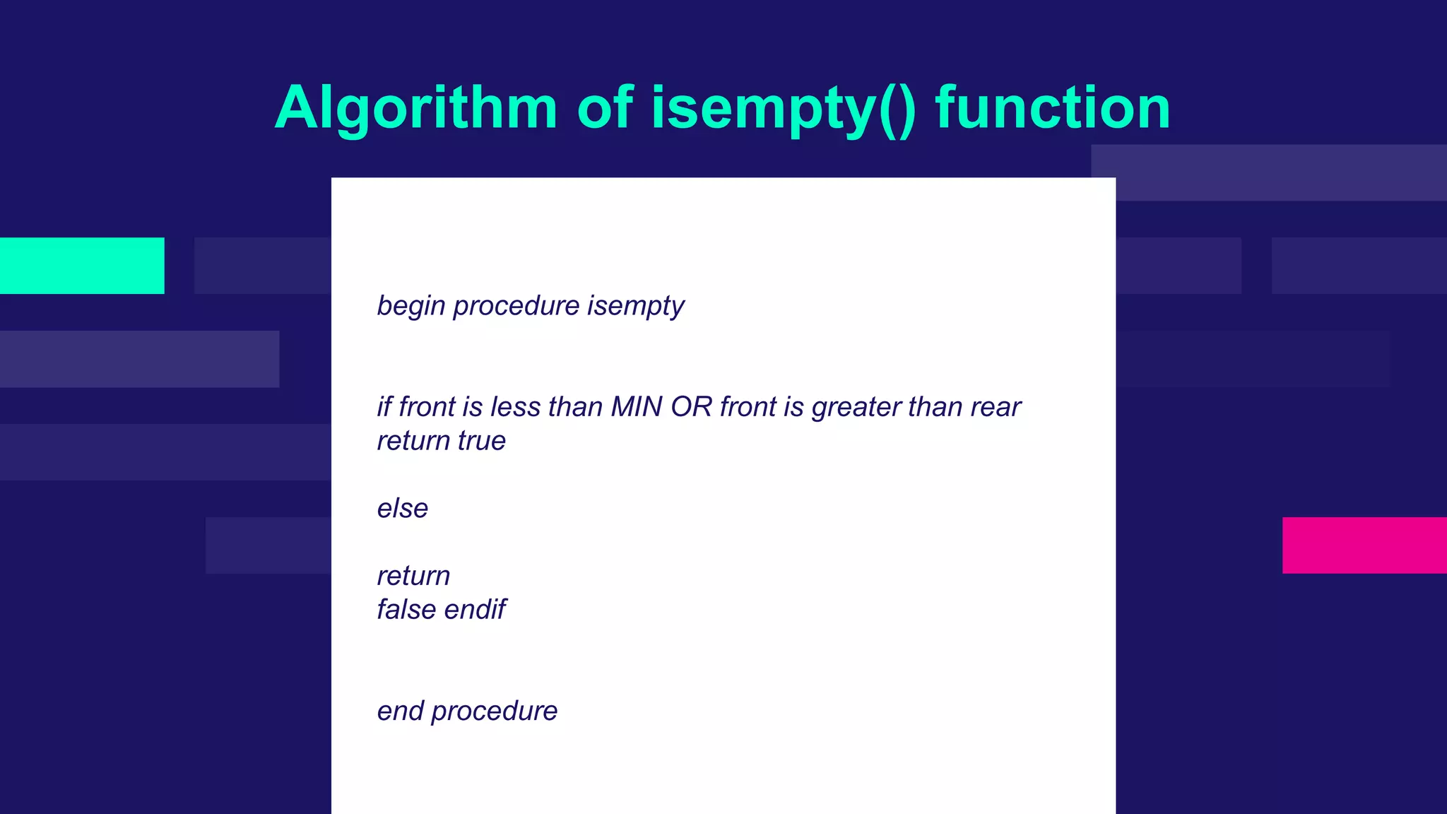Algorithm of isempty() function
begin procedure isempty
if front is less than MIN OR front is greater than rear
return true
else
return
false endif
end procedure
 
