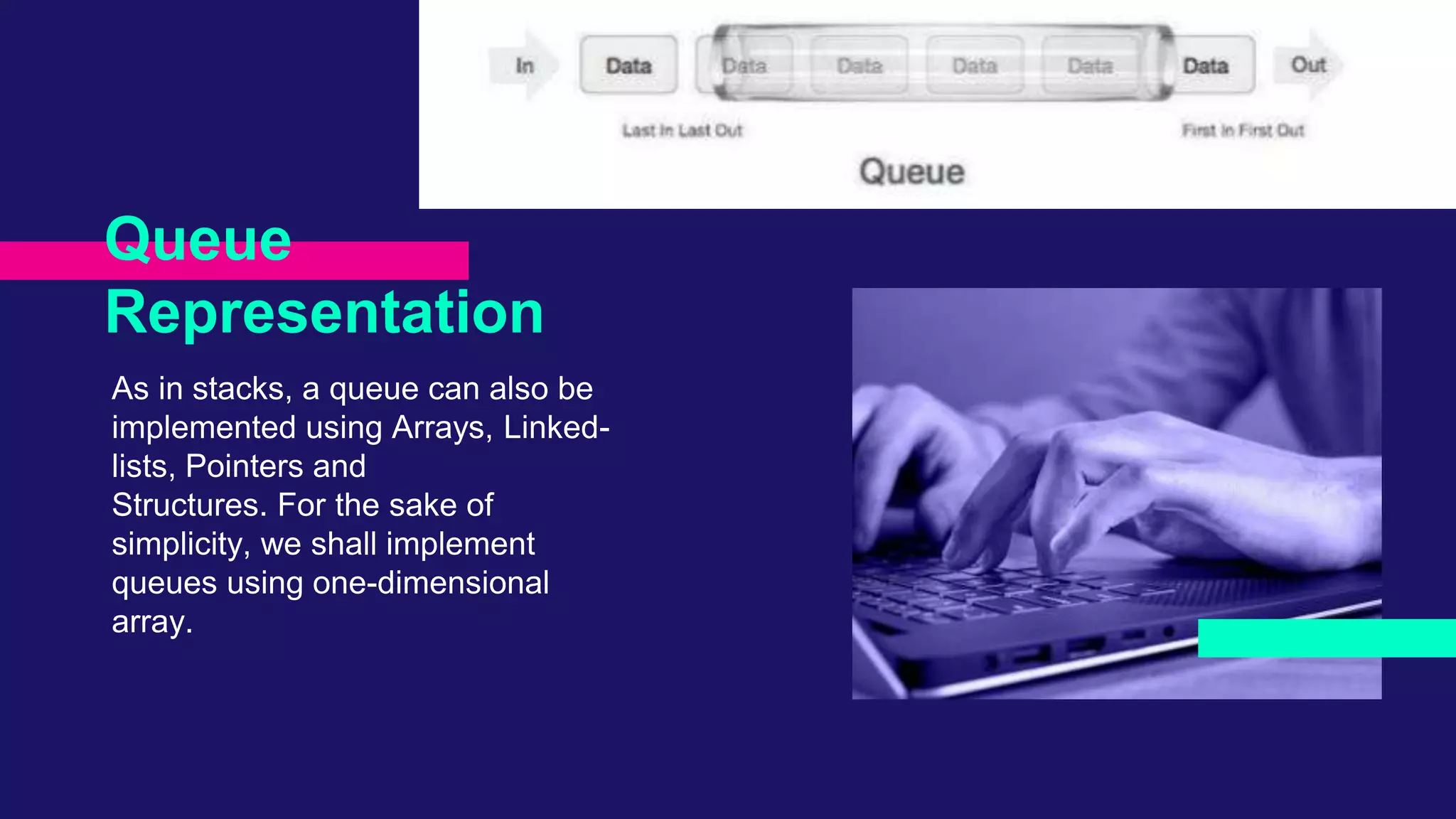 As in stacks, a queue can also be
implemented using Arrays, Linked-
lists, Pointers and
Structures. For the sake of
simplicity, we shall implement
queues using one-dimensional
array.
Queue
Representation
 