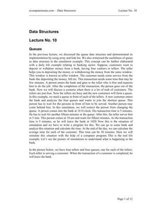 ecomputernotes.com Data Structures                          Lecture No. 10
___________________________________________________________________




Data Structures

Lecture No. 10

Queues
In the previous lecture, we discussed the queue data structure and demonstrated its
implementation by using array and link list. We also witnessed the usefulness of queue
as data structure in the simulation example. This concept can be further elaborated
with a daily life example relating to banking sector. Suppose, customers want to
deposit or withdraw money from a bank, having four cashiers or tellers. The teller
helps you in depositing the money or withdrawing the money from the same window.
This window is known as teller window. The customer needs some service from the
bank like depositing the money, bill etc. This transaction needs some time that may be
few minutes. A person enters the bank and goes to the teller who is free and requests
him to do the job. After the completion of the transaction, the person goes out of the
bank. Now we will discuss a scenario when there is a lot of rush of customers. The
tellers are just four. Now the tellers are busy and the new customers will form a queue.
In this example, we need a queue in front of each of the tellers. A new customer enters
the bank and analyzes the four queues and wants to join the shortest queue. This
person has to wait for the persons in front of him to be served. Another person may
come behind him. In this simulation, we will restrict the person from changing the
queue. A person comes into the bank at 10 O clock. His transaction time is 5 minutes.
He has to wait for another fifteen minutes in the queue. After this, the teller serves him
in 5 min. This person comes at 10 am and waits for fifteen minutes. As the transaction
time is 5 minutes, so he will leave the bank at 1020. Now this is the situation of
simulation and we have to write a program for this. We can go to some bank and
analyze this situation and calculate the time. At the end of the day, we can calculate the
average time for each of the customer. This time can be 30 minutes. Here we will
simulate this situation with the help of a computer program. This is the real life
example. Let s see the picture of simulations to understand what is happening in the
bank.

In the picture below, we have four tellers and four queues, one for each of the tellers.
Each teller is serving a customer. When the transaction of a customer is completed, he
will leave the bank.




                                                                            Page 1 of 12
 