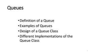 1
Queues
•Definition of a Queue
•Examples of Queues
•Design of a Queue Class
•Different Implementations of the
Queue Class
 