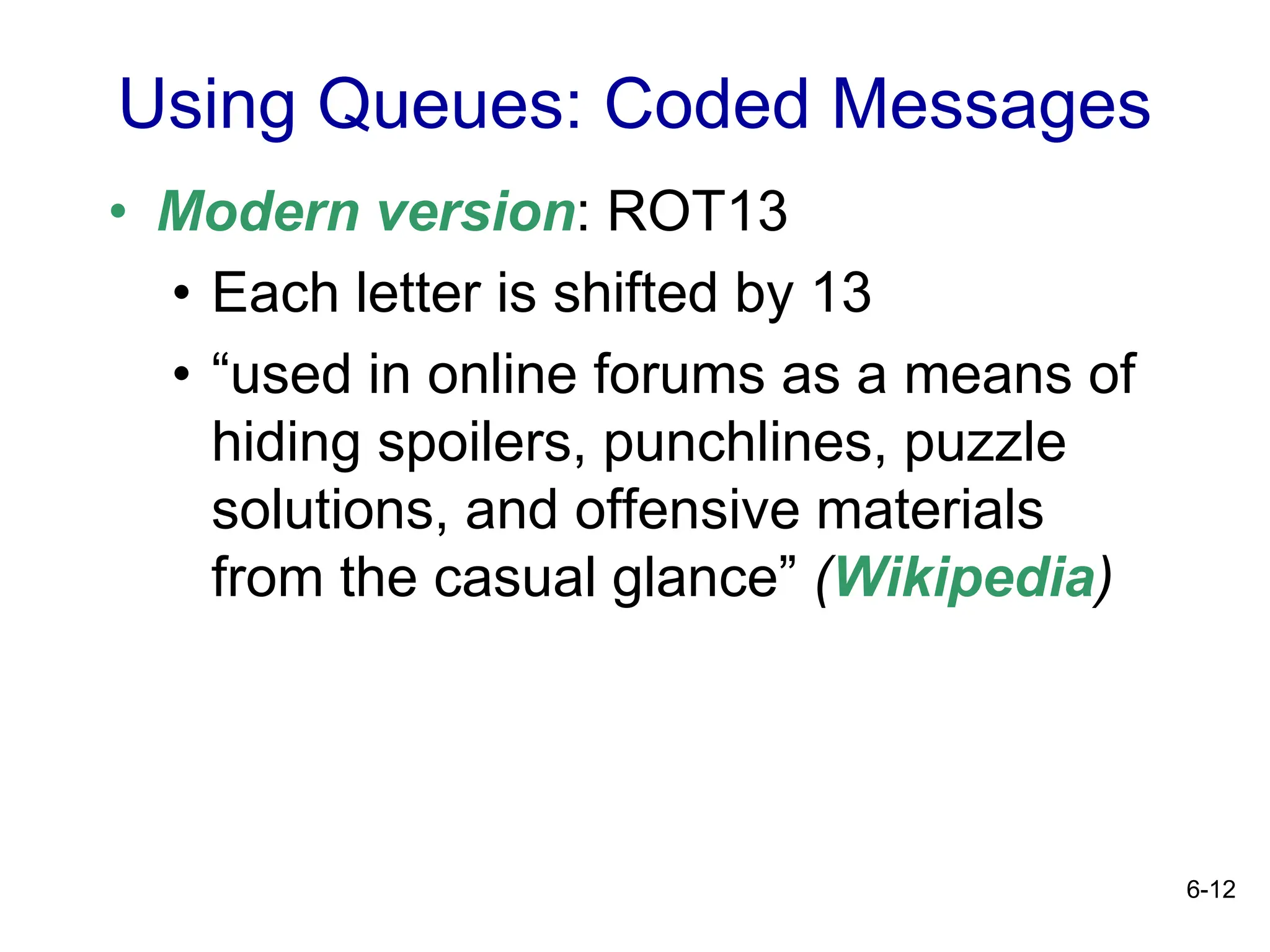 6-12
• Modern version: ROT13
• Each letter is shifted by 13
• “used in online forums as a means of
hiding spoilers, punchlines, puzzle
solutions, and offensive materials
from the casual glance” (Wikipedia)
Using Queues: Coded Messages
 