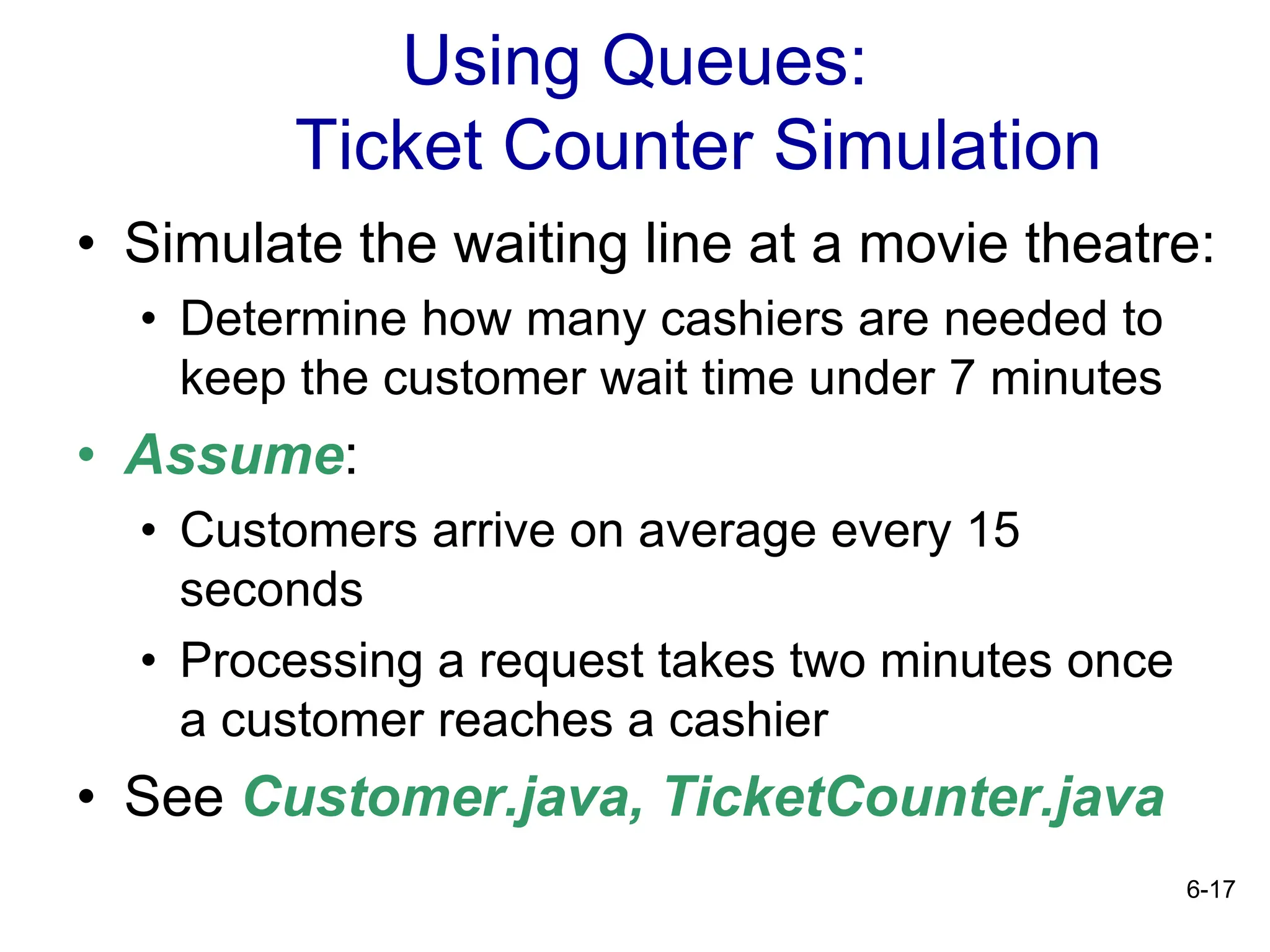 6-17
Using Queues:
Ticket Counter Simulation
• Simulate the waiting line at a movie theatre:
• Determine how many cashiers are needed to
keep the customer wait time under 7 minutes
• Assume:
• Customers arrive on average every 15
seconds
• Processing a request takes two minutes once
a customer reaches a cashier
• See Customer.java, TicketCounter.java
 