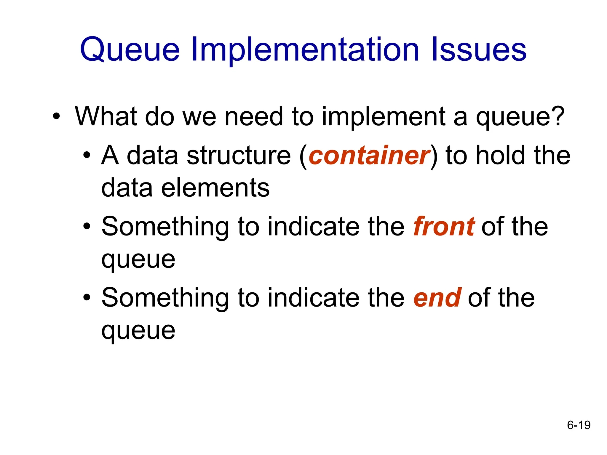 6-19
Queue Implementation Issues
• What do we need to implement a queue?
• A data structure (container) to hold the
data elements
• Something to indicate the front of the
queue
• Something to indicate the end of the
queue
 