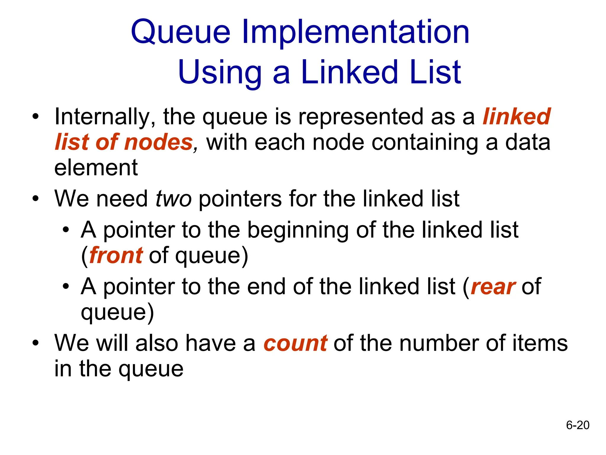 6-20
Queue Implementation
Using a Linked List
• Internally, the queue is represented as a linked
list of nodes, with each node containing a data
element
• We need two pointers for the linked list
• A pointer to the beginning of the linked list
(front of queue)
• A pointer to the end of the linked list (rear of
queue)
• We will also have a count of the number of items
in the queue
 