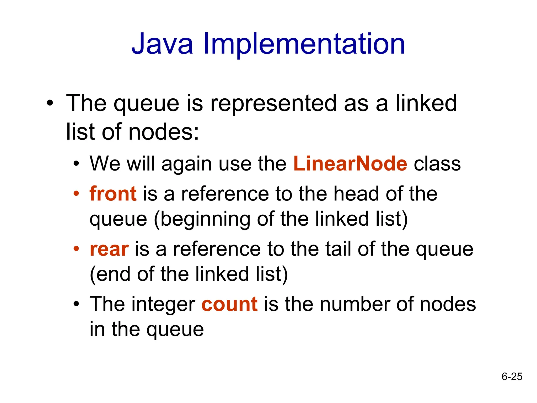 6-25
Java Implementation
• The queue is represented as a linked
list of nodes:
• We will again use the LinearNode class
• front is a reference to the head of the
queue (beginning of the linked list)
• rear is a reference to the tail of the queue
(end of the linked list)
• The integer count is the number of nodes
in the queue
 