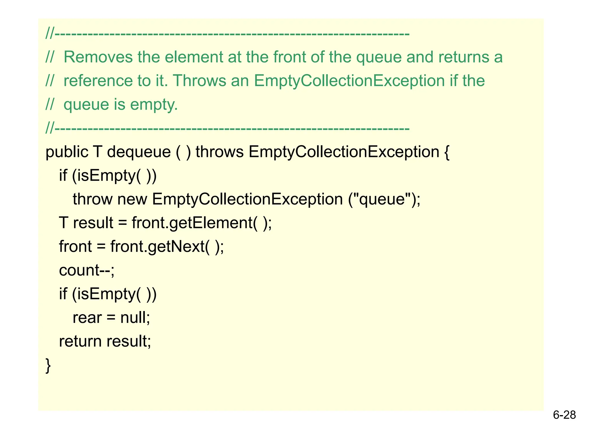 6-28
//-----------------------------------------------------------------
// Removes the element at the front of the queue and returns a
// reference to it. Throws an EmptyCollectionException if the
// queue is empty.
//-----------------------------------------------------------------
public T dequeue ( ) throws EmptyCollectionException {
if (isEmpty( ))
throw new EmptyCollectionException ("queue");
T result = front.getElement( );
front = front.getNext( );
count--;
if (isEmpty( ))
rear = null;
return result;
}
 