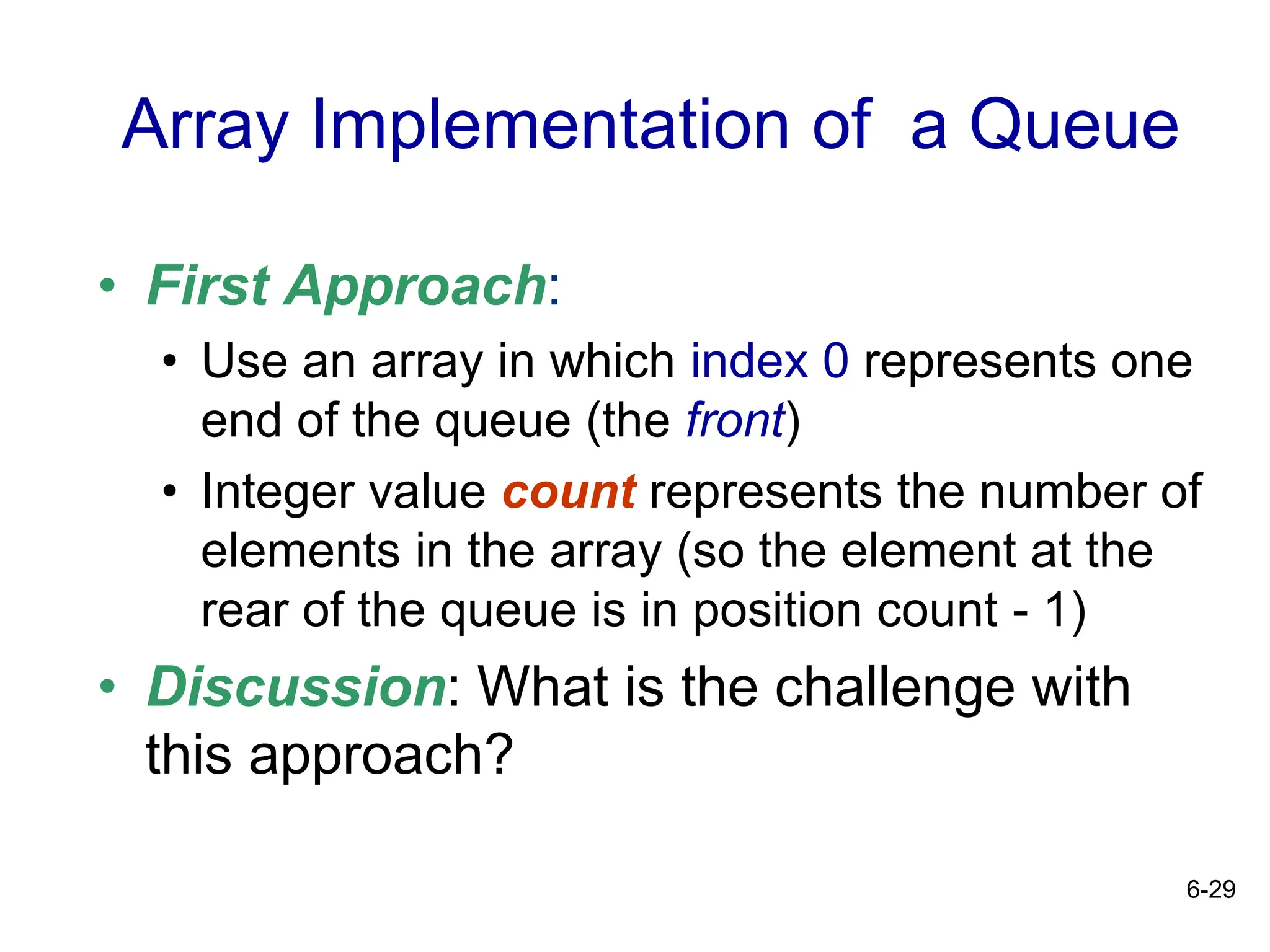 6-29
Array Implementation of a Queue
• First Approach:
• Use an array in which index 0 represents one
end of the queue (the front)
• Integer value count represents the number of
elements in the array (so the element at the
rear of the queue is in position count - 1)
• Discussion: What is the challenge with
this approach?
 