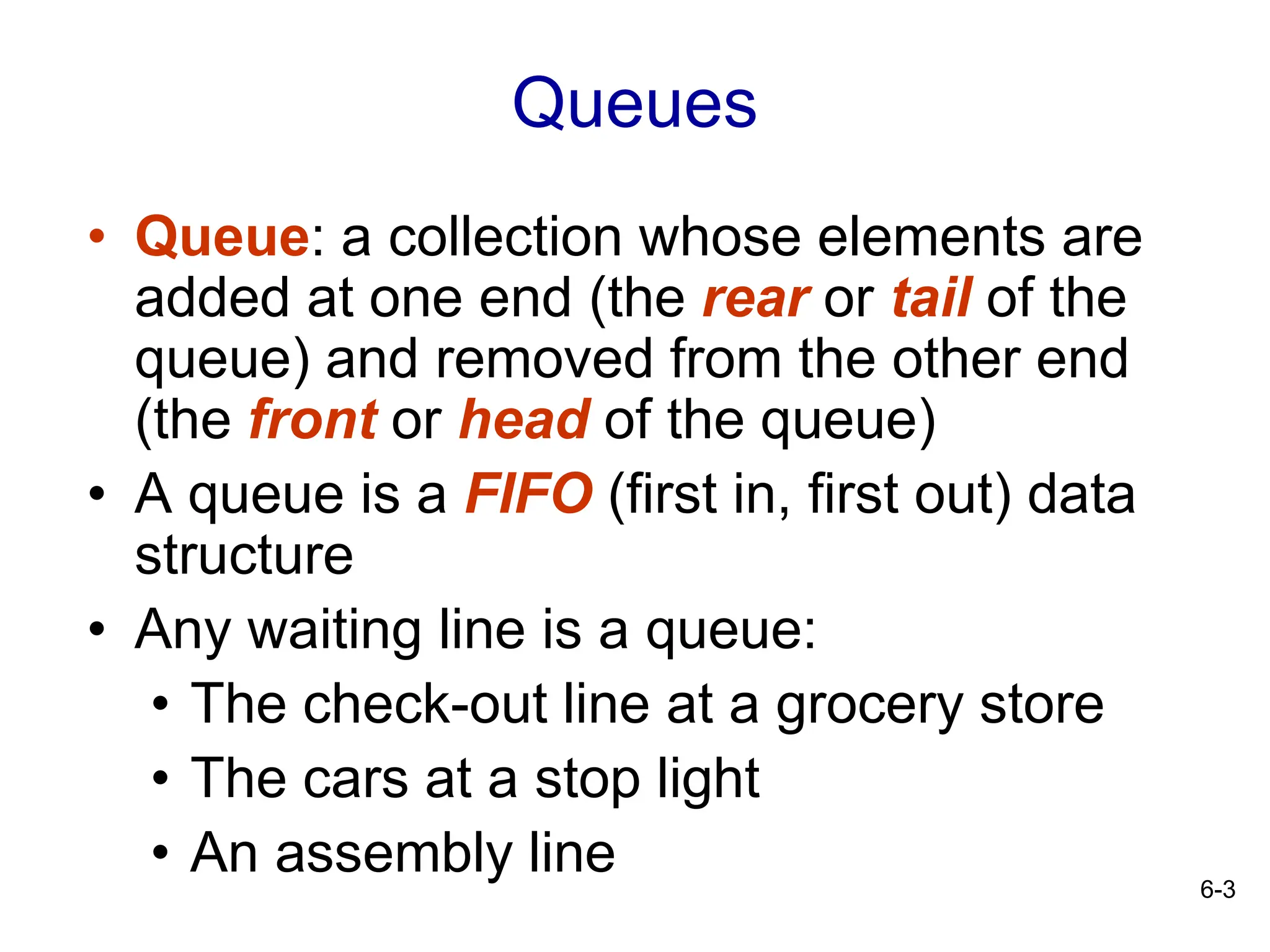 6-3
Queues
• Queue: a collection whose elements are
added at one end (the rear or tail of the
queue) and removed from the other end
(the front or head of the queue)
• A queue is a FIFO (first in, first out) data
structure
• Any waiting line is a queue:
• The check-out line at a grocery store
• The cars at a stop light
• An assembly line
 