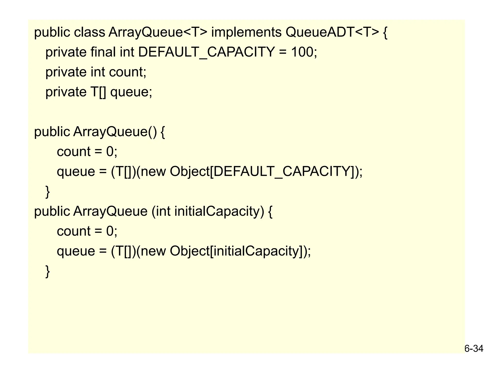 6-34
public class ArrayQueue<T> implements QueueADT<T> {
private final int DEFAULT_CAPACITY = 100;
private int count;
private T[] queue;
public ArrayQueue() {
count = 0;
queue = (T[])(new Object[DEFAULT_CAPACITY]);
}
public ArrayQueue (int initialCapacity) {
count = 0;
queue = (T[])(new Object[initialCapacity]);
}
 