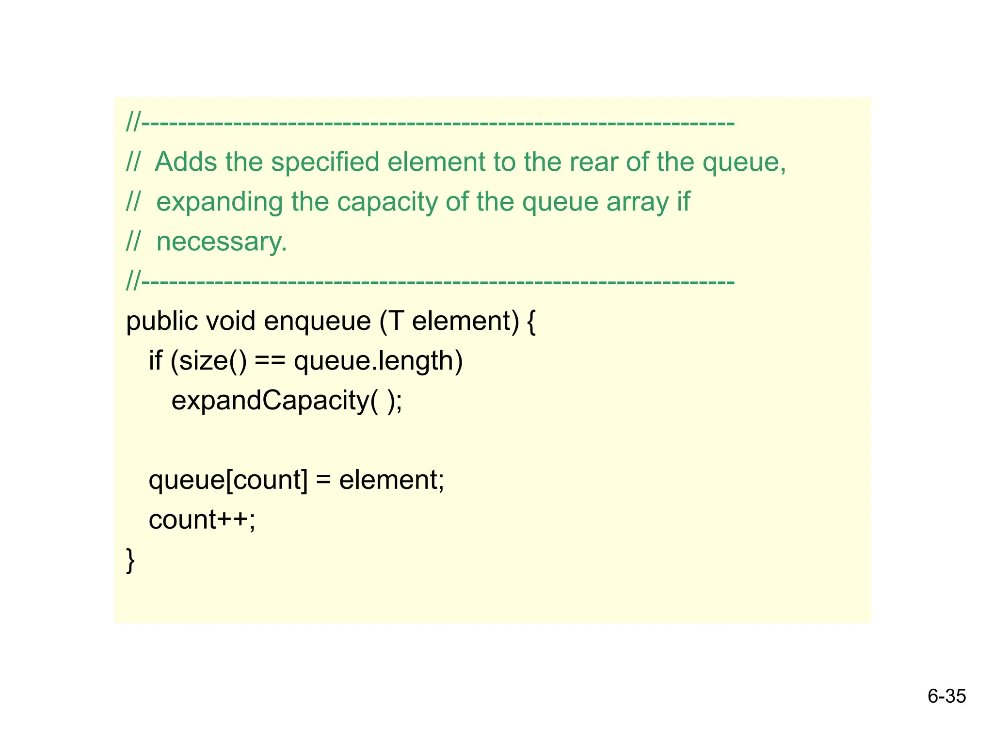 6-35
//-----------------------------------------------------------------
// Adds the specified element to the rear of the queue,
// expanding the capacity of the queue array if
// necessary.
//-----------------------------------------------------------------
public void enqueue (T element) {
if (size() == queue.length)
expandCapacity( );
queue[count] = element;
count++;
}
 