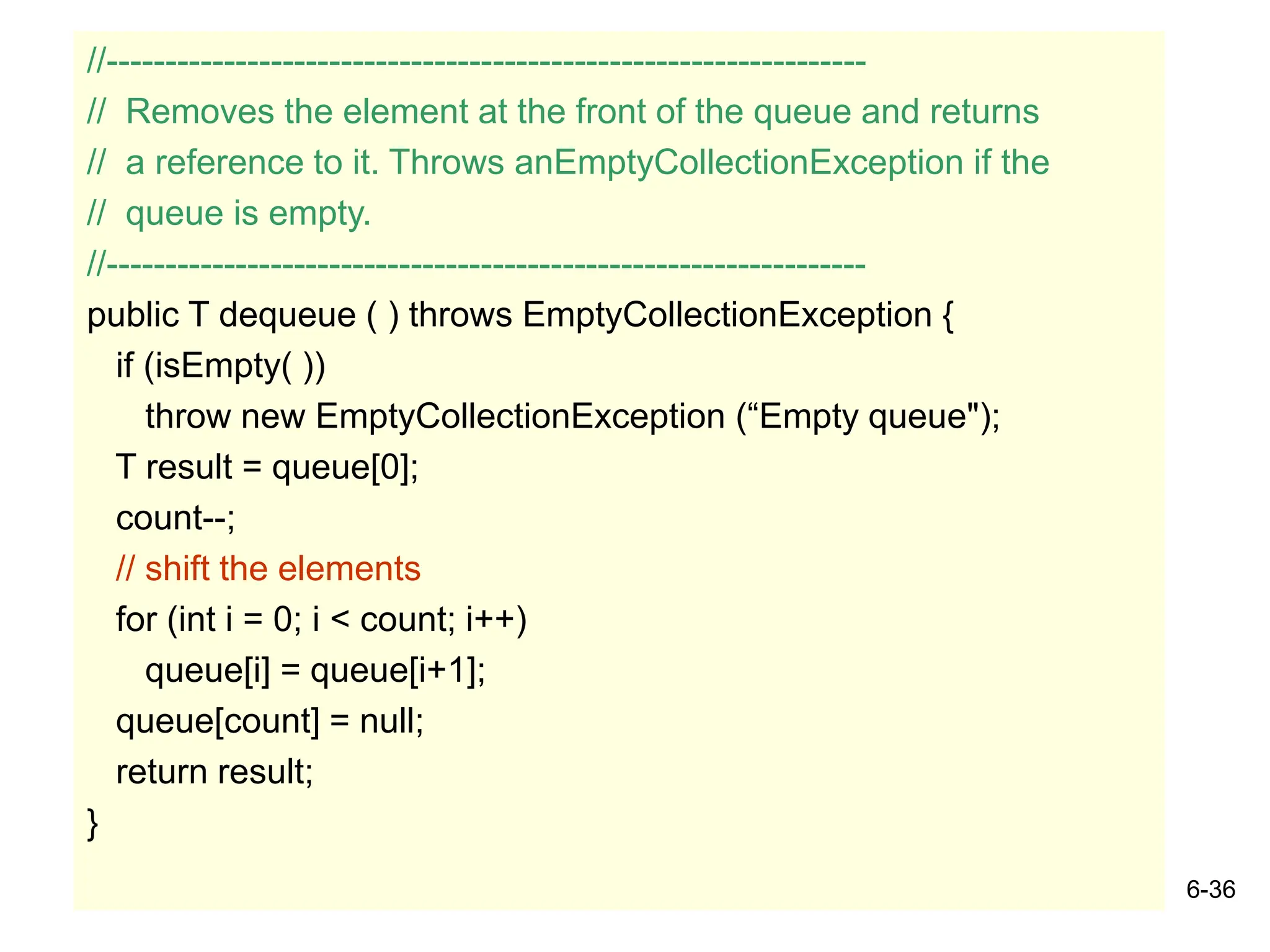 6-36
//-----------------------------------------------------------------
// Removes the element at the front of the queue and returns
// a reference to it. Throws anEmptyCollectionException if the
// queue is empty.
//-----------------------------------------------------------------
public T dequeue ( ) throws EmptyCollectionException {
if (isEmpty( ))
throw new EmptyCollectionException (“Empty queue");
T result = queue[0];
count--;
// shift the elements
for (int i = 0; i < count; i++)
queue[i] = queue[i+1];
queue[count] = null;
return result;
}
 