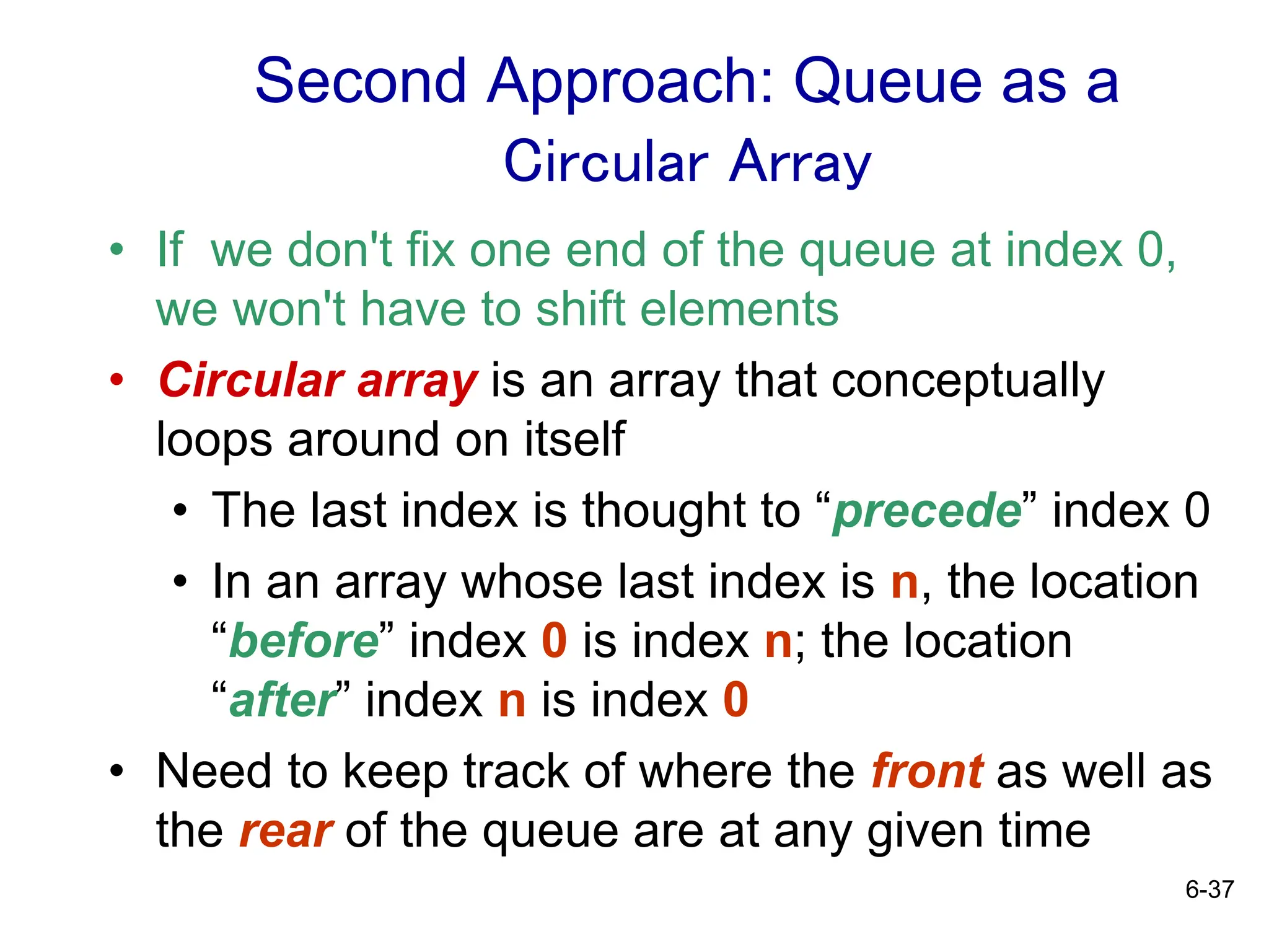 6-37
Second Approach: Queue as a
Circular Array
• If we don't fix one end of the queue at index 0,
we won't have to shift elements
• Circular array is an array that conceptually
loops around on itself
• The last index is thought to “precede” index 0
• In an array whose last index is n, the location
“before” index 0 is index n; the location
“after” index n is index 0
• Need to keep track of where the front as well as
the rear of the queue are at any given time
 