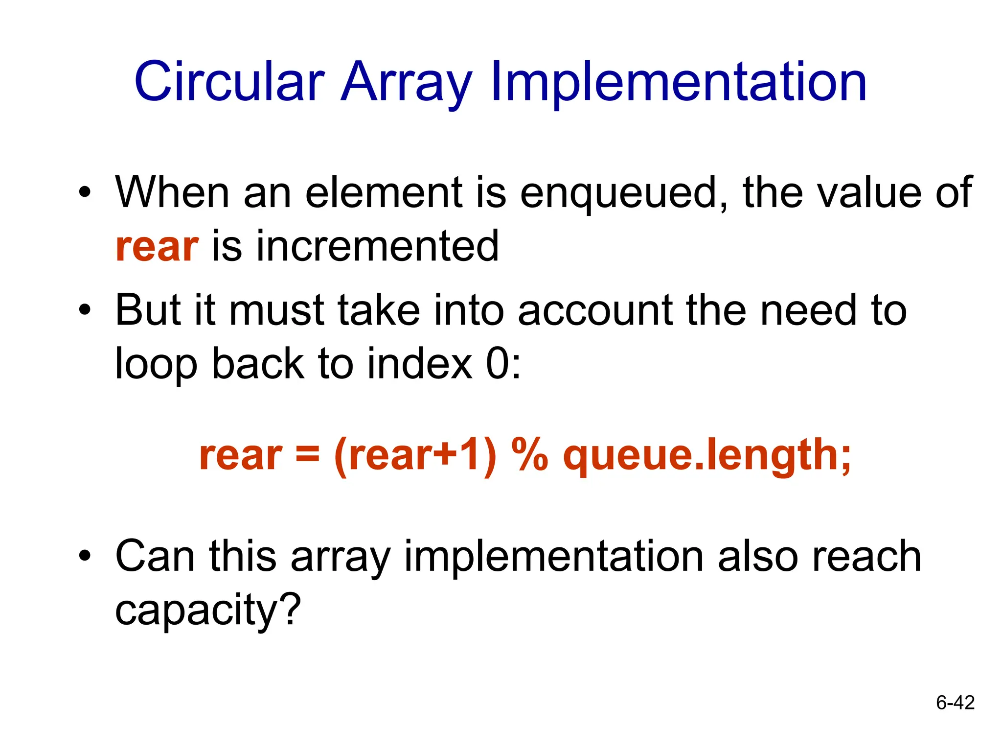 6-42
Circular Array Implementation
• When an element is enqueued, the value of
rear is incremented
• But it must take into account the need to
loop back to index 0:
rear = (rear+1) % queue.length;
• Can this array implementation also reach
capacity?
 