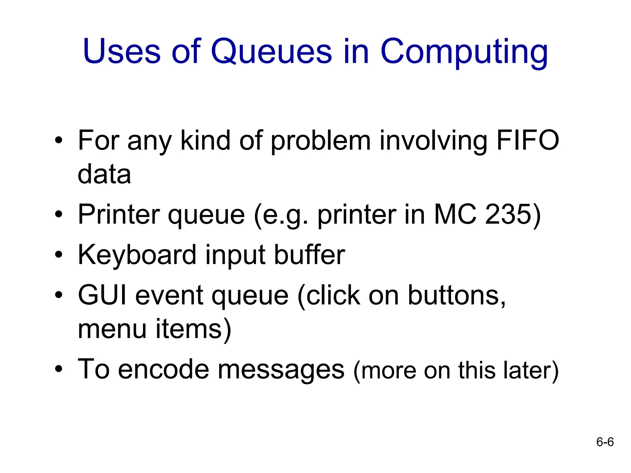 6-6
Uses of Queues in Computing
• For any kind of problem involving FIFO
data
• Printer queue (e.g. printer in MC 235)
• Keyboard input buffer
• GUI event queue (click on buttons,
menu items)
• To encode messages (more on this later)
 