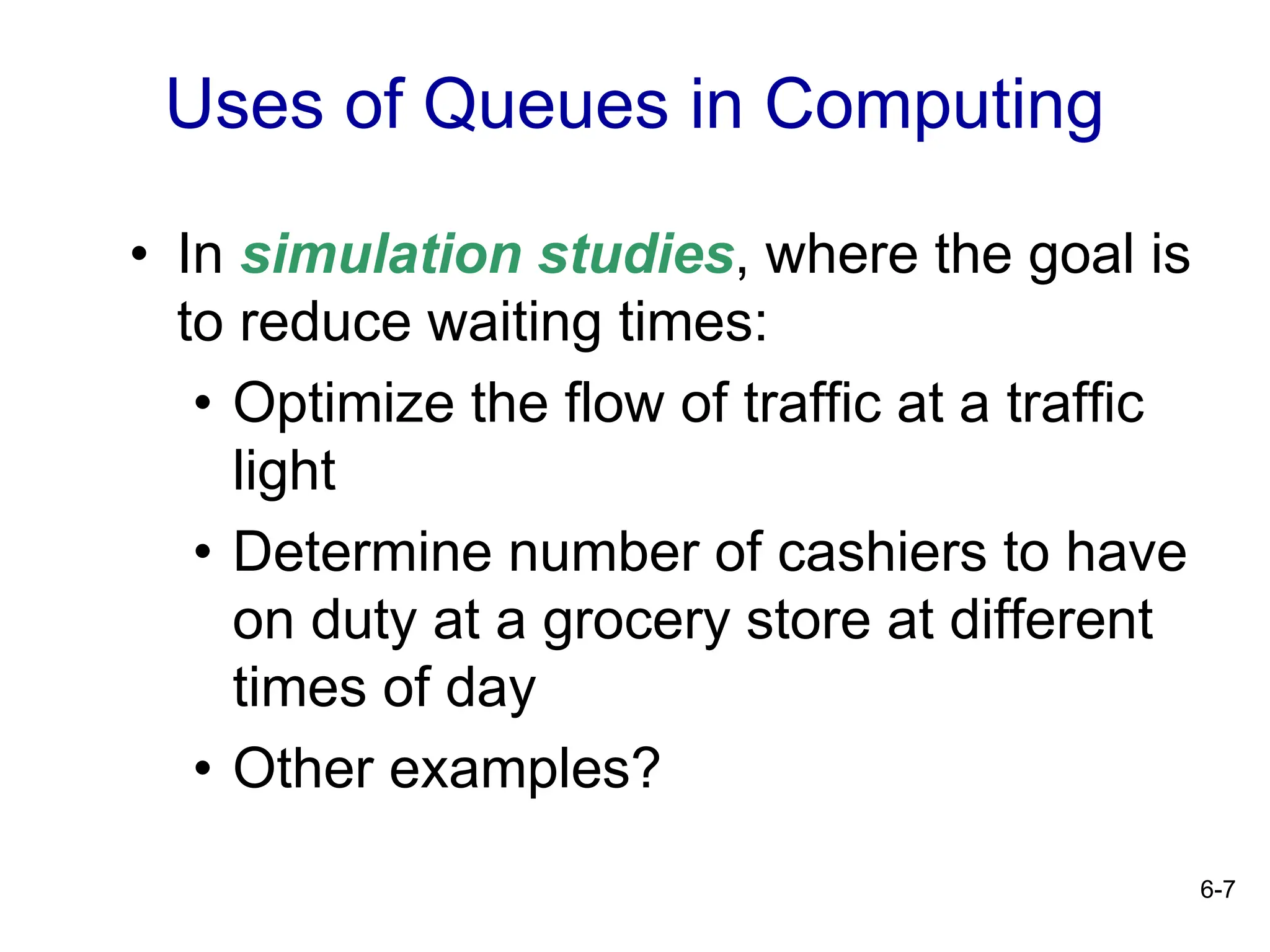 6-7
• In simulation studies, where the goal is
to reduce waiting times:
• Optimize the flow of traffic at a traffic
light
• Determine number of cashiers to have
on duty at a grocery store at different
times of day
• Other examples?
Uses of Queues in Computing
 