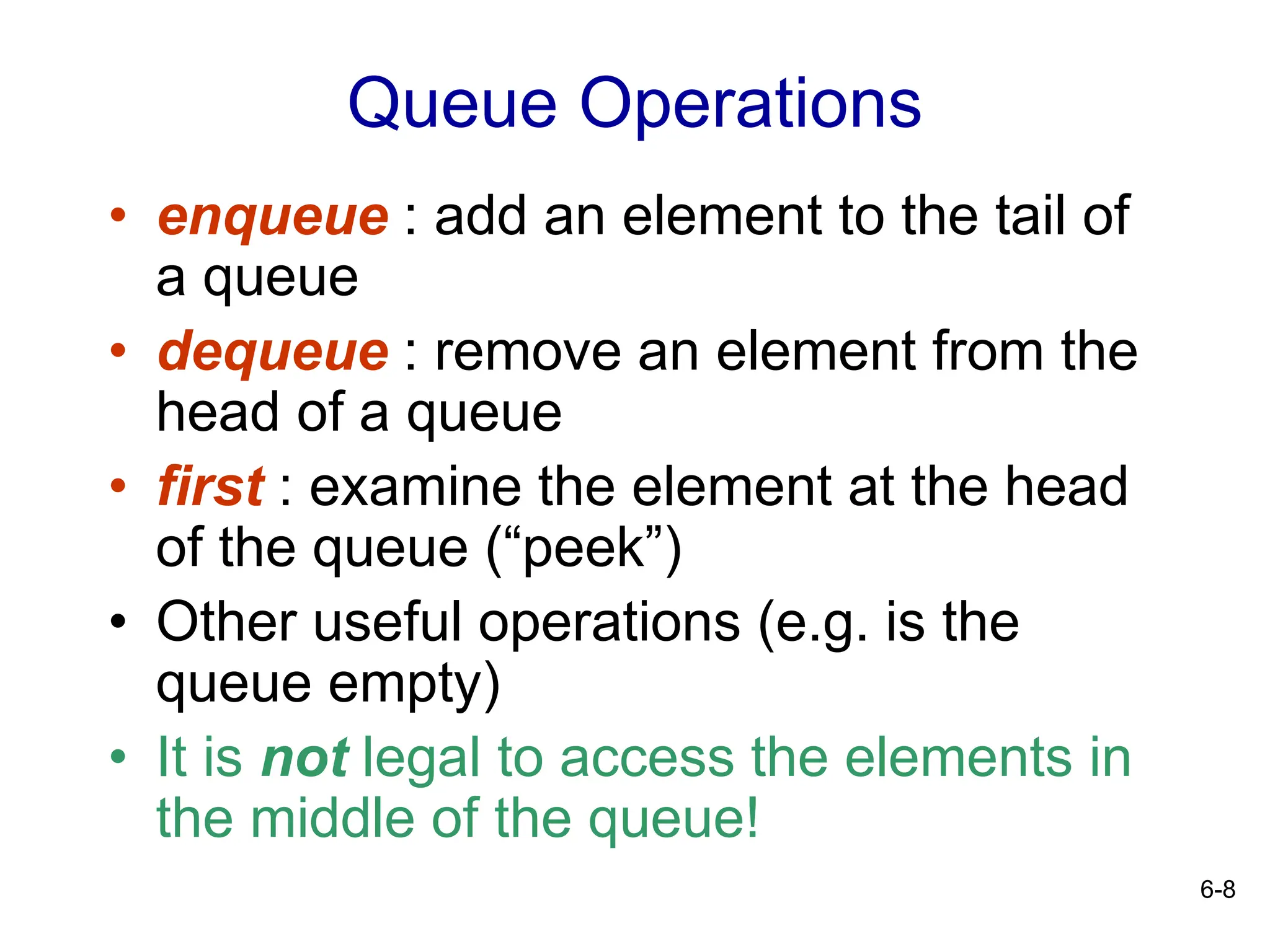 6-8
Queue Operations
• enqueue : add an element to the tail of
a queue
• dequeue : remove an element from the
head of a queue
• first : examine the element at the head
of the queue (“peek”)
• Other useful operations (e.g. is the
queue empty)
• It is not legal to access the elements in
the middle of the queue!
 