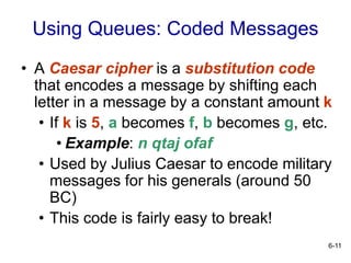 6-11
Using Queues: Coded Messages
• A Caesar cipher is a substitution code
that encodes a message by shifting each
letter in a message by a constant amount k
• If k is 5, a becomes f, b becomes g, etc.
• Example: n qtaj ofaf
• Used by Julius Caesar to encode military
messages for his generals (around 50
BC)
• This code is fairly easy to break!
 