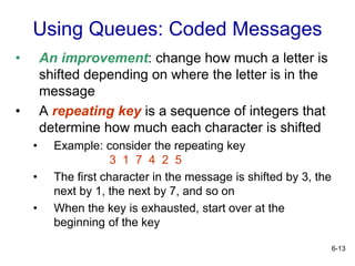 6-13
Using Queues: Coded Messages
• An improvement: change how much a letter is
shifted depending on where the letter is in the
message
• A repeating key is a sequence of integers that
determine how much each character is shifted
• Example: consider the repeating key
3 1 7 4 2 5
• The first character in the message is shifted by 3, the
next by 1, the next by 7, and so on
• When the key is exhausted, start over at the
beginning of the key
 