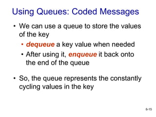 6-15
• We can use a queue to store the values
of the key
• dequeue a key value when needed
• After using it, enqueue it back onto
the end of the queue
• So, the queue represents the constantly
cycling values in the key
Using Queues: Coded Messages
 