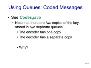 6-16
Using Queues: Coded Messages
• See Codes.java
• Note that there are two copies of the key,
stored in two separate queues
• The encoder has one copy
• The decoder has a separate copy
• Why?
 