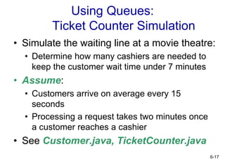 6-17
Using Queues:
Ticket Counter Simulation
• Simulate the waiting line at a movie theatre:
• Determine how many cashiers are needed to
keep the customer wait time under 7 minutes
• Assume:
• Customers arrive on average every 15
seconds
• Processing a request takes two minutes once
a customer reaches a cashier
• See Customer.java, TicketCounter.java
 