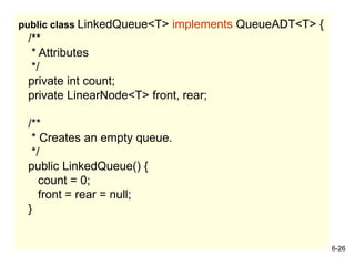 6-26
public class LinkedQueue<T> implements QueueADT<T> {
/**
* Attributes
*/
private int count;
private LinearNode<T> front, rear;
/**
* Creates an empty queue.
*/
public LinkedQueue() {
count = 0;
front = rear = null;
}
 