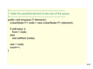 6-27
//-----------------------------------------------------------------
// Adds the specified element to the rear of the queue.
//-----------------------------------------------------------------
public void enqueue (T element) {
LinearNode<T> node = new LinearNode<T> (element);
if (isEmpty( ))
front = node;
else
rear.setNext (node);
rear = node;
count++;
}
 