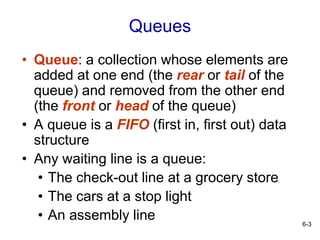 6-3
Queues
• Queue: a collection whose elements are
added at one end (the rear or tail of the
queue) and removed from the other end
(the front or head of the queue)
• A queue is a FIFO (first in, first out) data
structure
• Any waiting line is a queue:
• The check-out line at a grocery store
• The cars at a stop light
• An assembly line
 