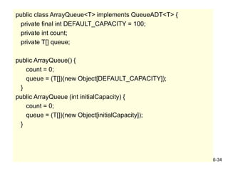 6-34
public class ArrayQueue<T> implements QueueADT<T> {
private final int DEFAULT_CAPACITY = 100;
private int count;
private T[] queue;
public ArrayQueue() {
count = 0;
queue = (T[])(new Object[DEFAULT_CAPACITY]);
}
public ArrayQueue (int initialCapacity) {
count = 0;
queue = (T[])(new Object[initialCapacity]);
}
 