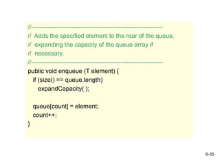 6-35
//-----------------------------------------------------------------
// Adds the specified element to the rear of the queue,
// expanding the capacity of the queue array if
// necessary.
//-----------------------------------------------------------------
public void enqueue (T element) {
if (size() == queue.length)
expandCapacity( );
queue[count] = element;
count++;
}
 
