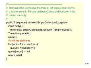 6-36
//-----------------------------------------------------------------
// Removes the element at the front of the queue and returns
// a reference to it. Throws anEmptyCollectionException if the
// queue is empty.
//-----------------------------------------------------------------
public T dequeue ( ) throws EmptyCollectionException {
if (isEmpty( ))
throw new EmptyCollectionException (“Empty queue");
T result = queue[0];
count--;
// shift the elements
for (int i = 0; i < count; i++)
queue[i] = queue[i+1];
queue[count] = null;
return result;
}
 