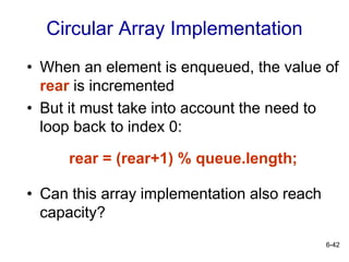 6-42
Circular Array Implementation
• When an element is enqueued, the value of
rear is incremented
• But it must take into account the need to
loop back to index 0:
rear = (rear+1) % queue.length;
• Can this array implementation also reach
capacity?
 