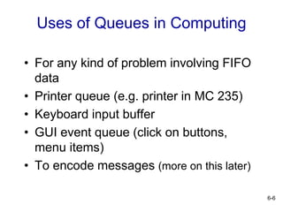 6-6
Uses of Queues in Computing
• For any kind of problem involving FIFO
data
• Printer queue (e.g. printer in MC 235)
• Keyboard input buffer
• GUI event queue (click on buttons,
menu items)
• To encode messages (more on this later)
 