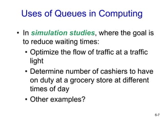 6-7
• In simulation studies, where the goal is
to reduce waiting times:
• Optimize the flow of traffic at a traffic
light
• Determine number of cashiers to have
on duty at a grocery store at different
times of day
• Other examples?
Uses of Queues in Computing
 