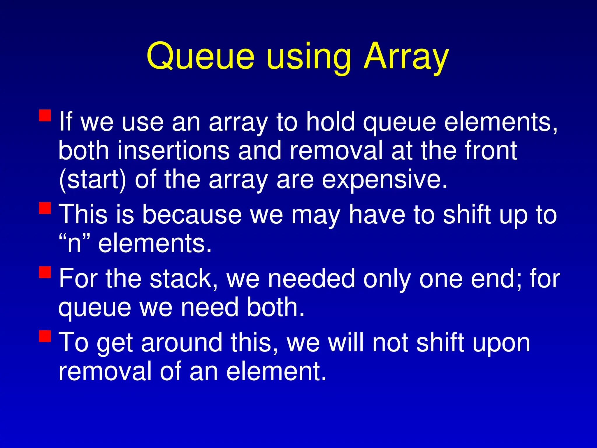 Queue using Array
If we use an array to hold queue elements,
both insertions and removal at the front
(start) of the array are expensive.
This is because we may have to shift up to
“n” elements.
For the stack, we needed only one end; for
queue we need both.
To get around this, we will not shift upon
removal of an element.
 