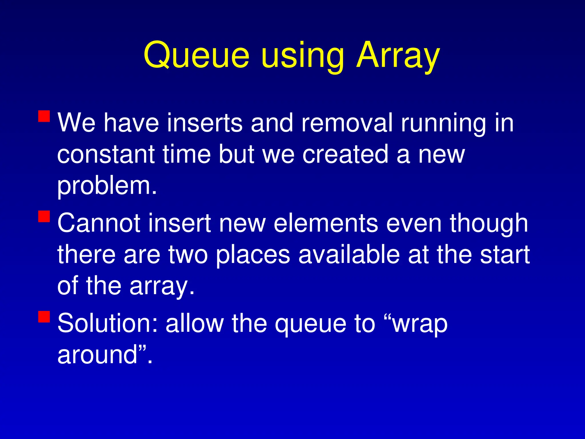 Queue using Array
We have inserts and removal running in
constant time but we created a new
problem.
Cannot insert new elements even though
there are two places available at the start
of the array.
Solution: allow the queue to “wrap
around”.
 