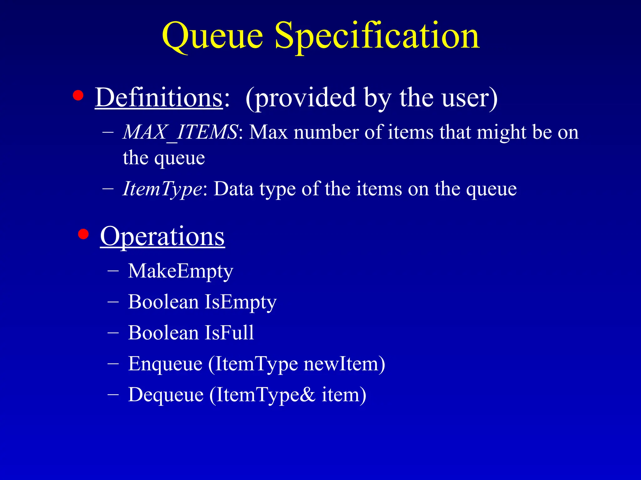 Queue Specification
• Definitions: (provided by the user)
– MAX_ITEMS: Max number of items that might be on
the queue
– ItemType: Data type of the items on the queue
• Operations
– MakeEmpty
– Boolean IsEmpty
– Boolean IsFull
– Enqueue (ItemType newItem)
– Dequeue (ItemType& item)
 