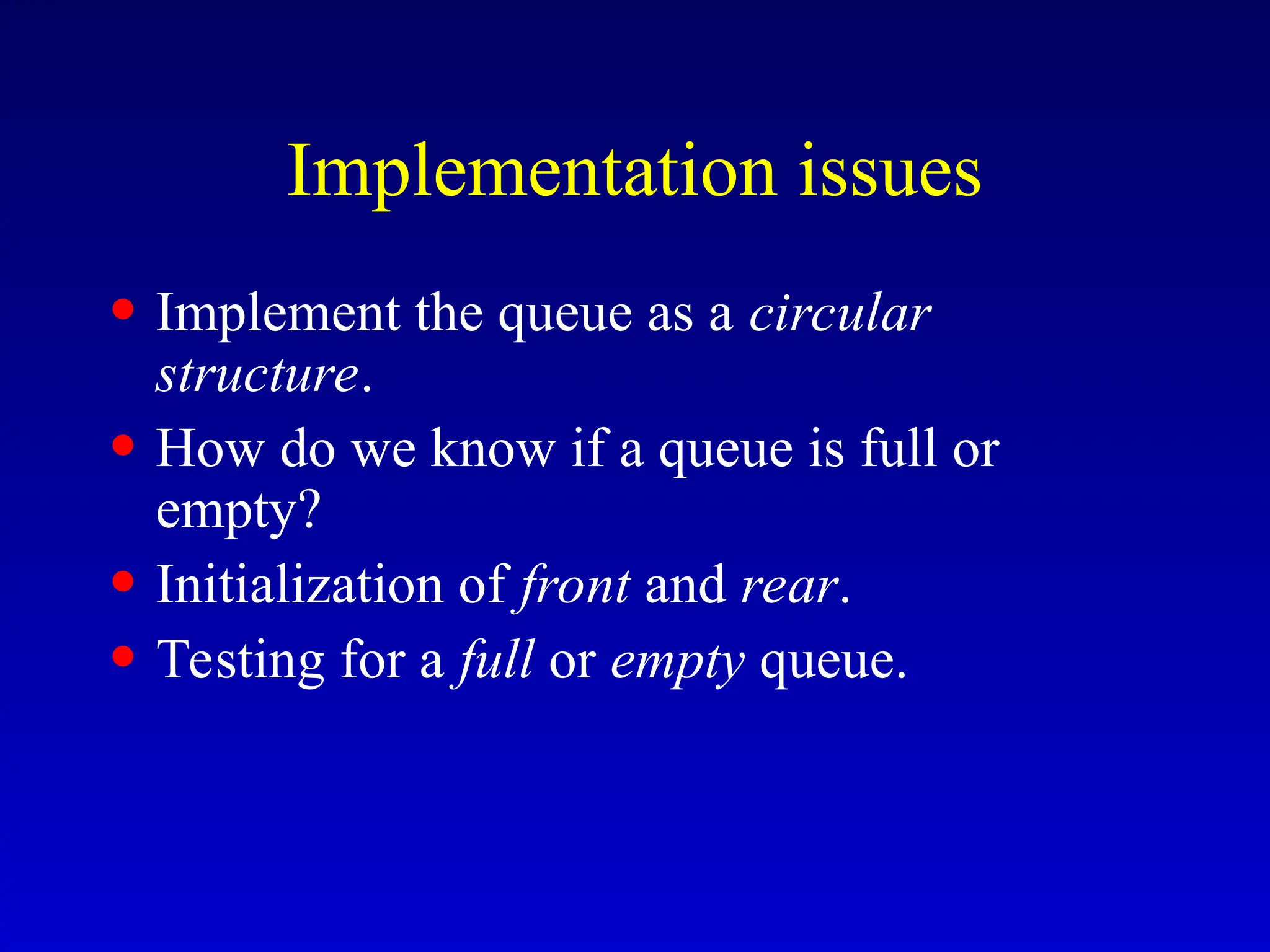 Implementation issues
• Implement the queue as a circular
structure.
• How do we know if a queue is full or
empty?
• Initialization of front and rear.
• Testing for a full or empty queue.
 