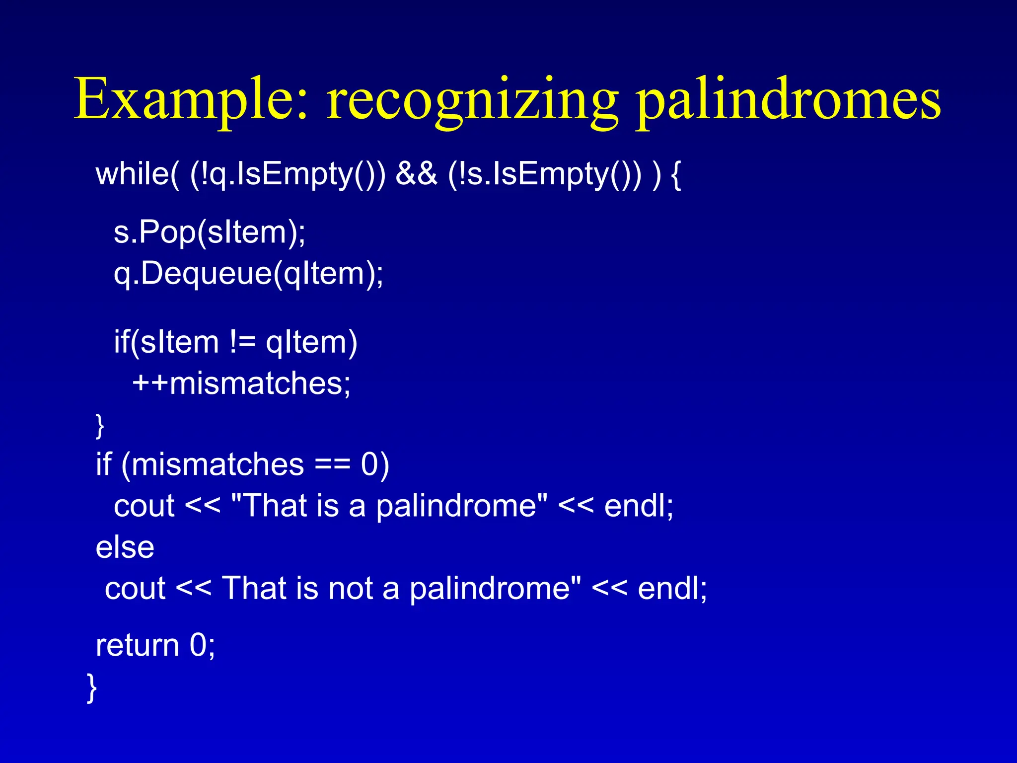 while( (!q.IsEmpty()) && (!s.IsEmpty()) ) {
s.Pop(sItem);
q.Dequeue(qItem);
if(sItem != qItem)
++mismatches;
}
if (mismatches == 0)
cout << "That is a palindrome" << endl;
else
cout << That is not a palindrome" << endl;
return 0;
}
Example: recognizing palindromes
 