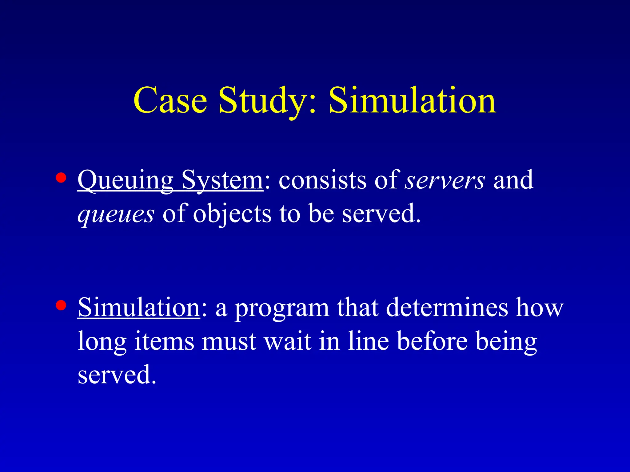 Case Study: Simulation
• Queuing System: consists of servers and
queues of objects to be served.
• Simulation: a program that determines how
long items must wait in line before being
served.
 