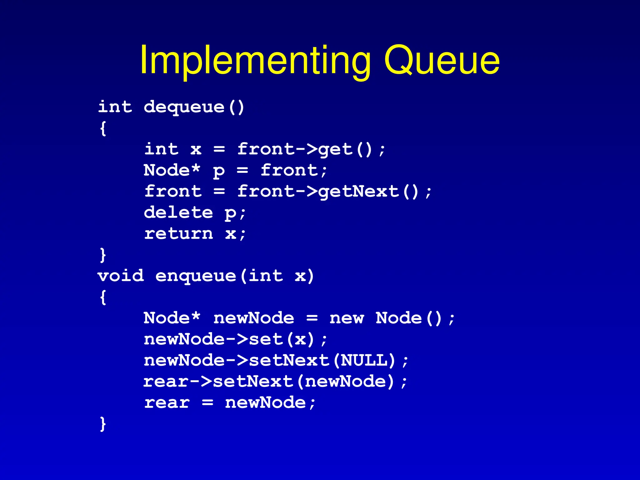 Implementing Queue
int dequeue()
{
int x = front->get();
Node* p = front;
front = front->getNext();
delete p;
return x;
}
void enqueue(int x)
{
Node* newNode = new Node();
newNode->set(x);
newNode->setNext(NULL);
rear->setNext(newNode);
rear = newNode;
}
 